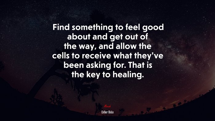 Find something to feel good about and get out of the way, and allow the cells to receive what they’ve been asking for. That is the key to healing. | Esther Hicks quote
