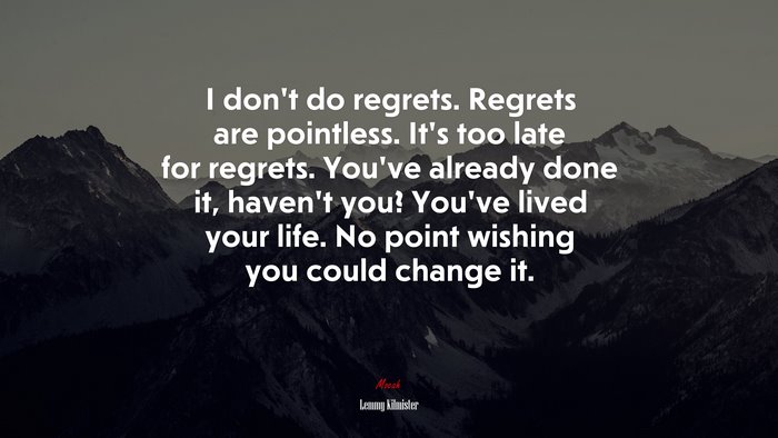I don’t do regrets. Regrets are pointless. It’s too late for regrets. You’ve already done it, haven’t you? You’ve lived your life. No point wishing you could change it. | Lemmy Kilmister quote