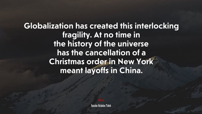 Globalization has created this interlocking fragility. At no time in the history of the universe has the cancellation of a Christmas order in New York meant layoffs in China. | Nassim Nicholas Taleb quote