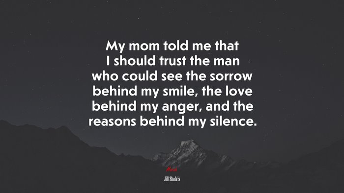 My mom told me that I should trust the man who could see the sorrow behind my smile, the love behind my anger, and the reasons behind my silence. | Jill Shalvis quote