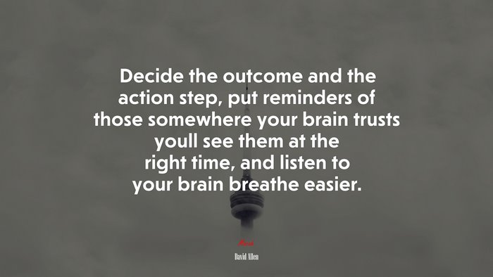 Decide the outcome and the action step, put reminders of those somewhere your brain trusts youll see them at the right time, and listen to your brain breathe easier. | David Allen quote
