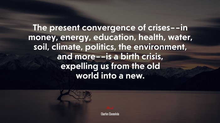 The present convergence of crises––in money, energy, education, health, water, soil, climate, politics, the environment, and more––is a birth crisis, expelling us from the old world into a new. | Charles Eisenstein quote