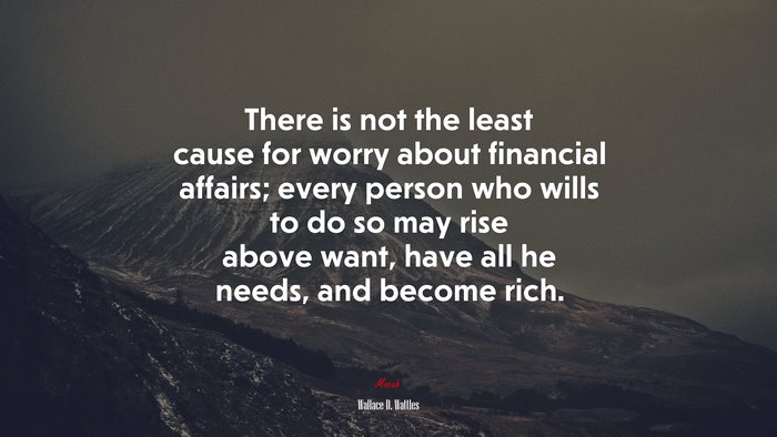 There is not the least cause for worry about financial affairs; every person who wills to do so may rise above want, have all he needs, and become rich. | Wallace D. Wattles quote