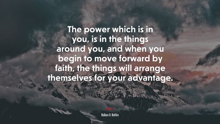The power which is in you, is in the things around you, and when you begin to move forward by faith, the things will arrange themselves for your advantage. | Wallace D. Wattles quote