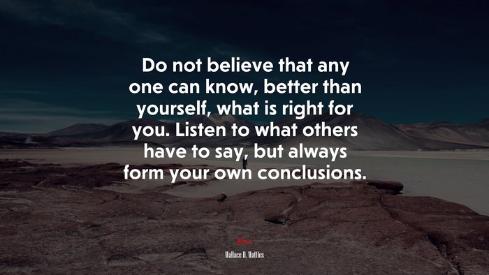 Do not believe that any one can know, better than yourself, what is right for you. Listen to what others have to say, but always form your own conclusions. | Wallace D. Wattles quote
