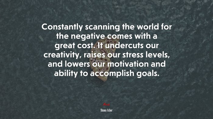 Constantly scanning the world for the negative comes with a great cost. It undercuts our creativity, raises our stress levels, and lowers our motivation and ability to accomplish goals. | Shawn Achor quote