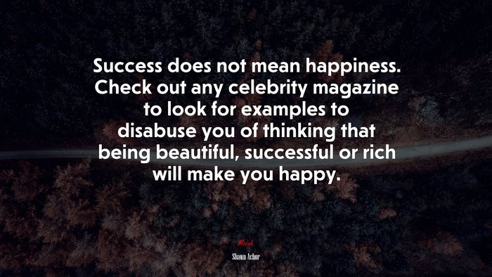 Success does not mean happiness. Check out any celebrity magazine to look for examples to disabuse you of thinking that being beautiful, successful or rich will make you happy. | Shawn Achor quote