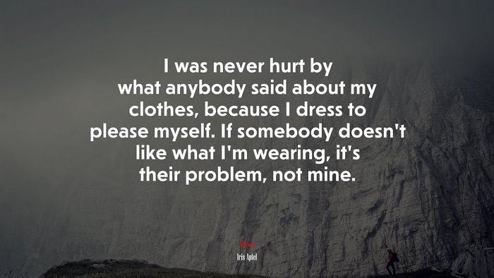 I was never hurt by what anybody said about my clothes, because I dress to please myself. If somebody doesn’t like what I’m wearing, it’s their problem, not mine. | Iris Apfel quote