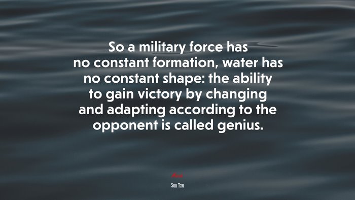 So a military force has no constant formation, water has no constant shape: the ability to gain victory by changing and adapting according to the opponent is called genius. | Sun Tzu quote