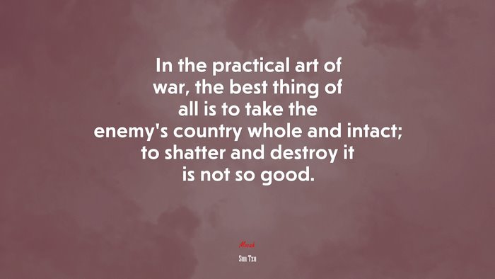 In the practical art of war, the best thing of all is to take the enemy’s country whole and intact; to shatter and destroy it is not so good. | Sun Tzu quote