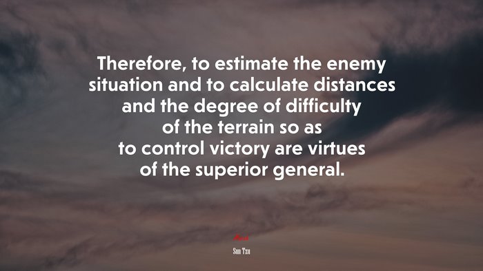 Therefore, to estimate the enemy situation and to calculate distances and the degree of difficulty of the terrain so as to control victory are virtues of the superior general. | Sun Tzu quote
