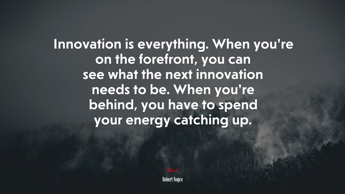 Innovation is everything. When you’re on the forefront, you can see what the next innovation needs to be. When you’re behind, you have to spend your energy catching up. | Robert Noyce quote