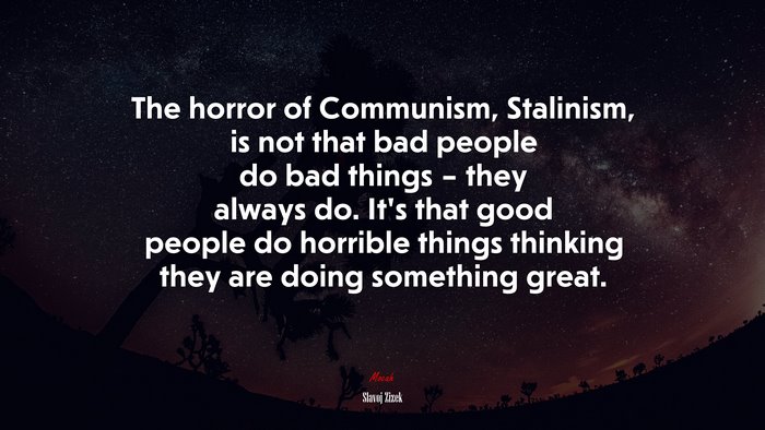The horror of Communism, Stalinism, is not that bad people do bad things – they always do. It’s that good people do horrible things thinking they are doing something great. | Slavoj Žižek quote