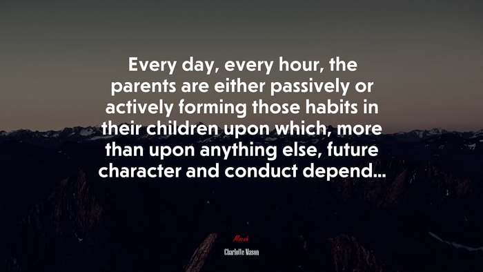 Every day, every hour, the parents are either passively or actively forming those habits in their children upon which, more than upon anything else, future character and conduct depend... | Charlotte Mason quote