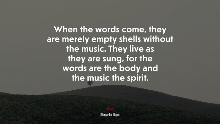 When the words come, they are merely empty shells without the music. They live as they are sung, for the words are the body and the music the spirit. | Hildegard of Bingen quote