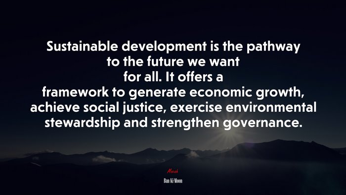 Sustainable development is the pathway to the future we want for all. It offers a framework to generate economic growth, achieve social justice, exercise environmental stewardship and strengthen governance. | Ban Ki-Moon quote