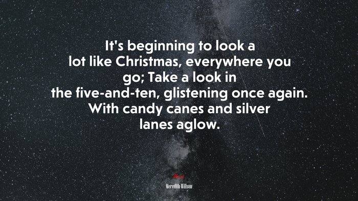 It’s beginning to look a lot like Christmas, everywhere you go; Take a look in the five-and-ten, glistening once again. With candy canes and silver lanes aglow. | Meredith Willson quote