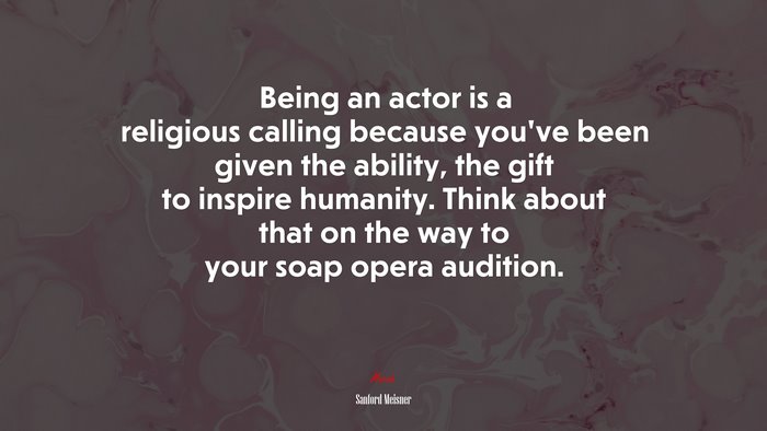 Being an actor is a religious calling because you’ve been given the ability, the gift to inspire humanity. Think about that on the way to your soap opera audition. | Sanford Meisner quote