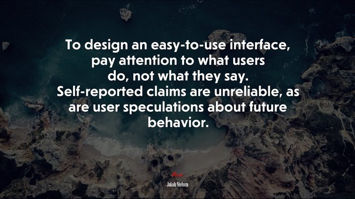 To design an easy-to-use interface, pay attention to what users do, not what they say. Self-reported claims are unreliable, as are user speculations about future behavior. | Jakob Nielsen quote