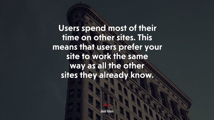 Users spend most of their time on other sites. This means that users prefer your site to work the same way as all the other sites they already know. | Jakob Nielsen quote