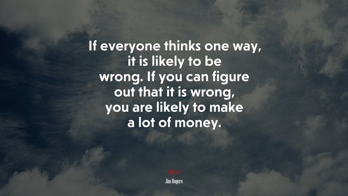 If everyone thinks one way, it is likely to be wrong. If you can figure out that it is wrong, you are likely to make a lot of money. | Jim Rogers quote