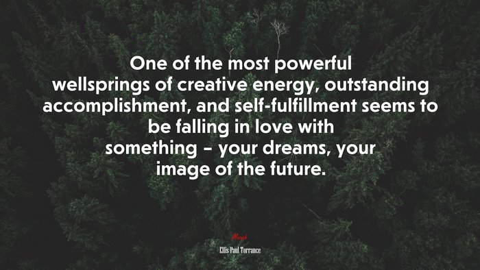 One of the most powerful wellsprings of creative energy, outstanding accomplishment, and self-fulfillment seems to be falling in love with something – your dreams, your image of the future. | Ellis Paul Torrance quote