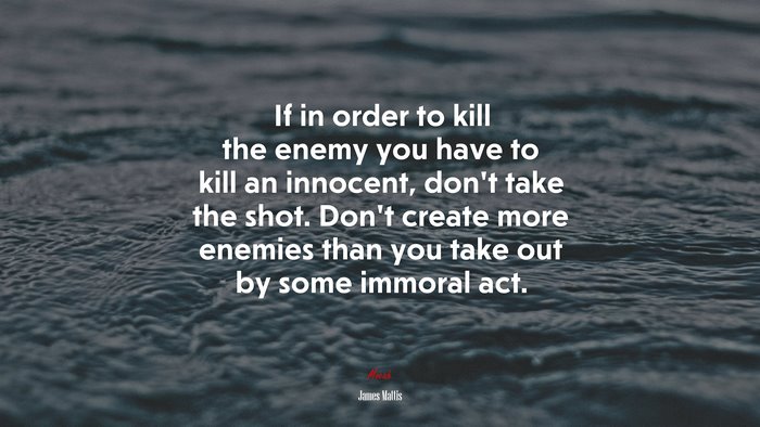 If in order to kill the enemy you have to kill an innocent, don’t take the shot. Don’t create more enemies than you take out by some immoral act. | James Mattis quote