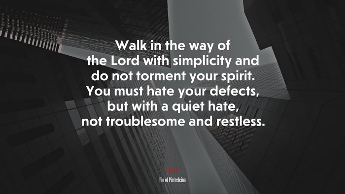 Walk in the way of the Lord with simplicity and do not torment your spirit. You must hate your defects, but with a quiet hate, not troublesome and restless. | Pio of Pietrelcina quote