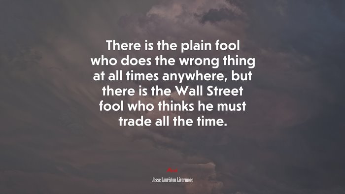 There is the plain fool who does the wrong thing at all times anywhere, but there is the Wall Street fool who thinks he must trade all the time. | Jesse Lauriston Livermore quote