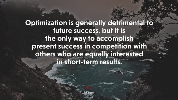 Optimization is generally detrimental to future success, but it is the only way to accomplish present success in competition with others who are equally interested in short-term results. | Erik Naggum quote