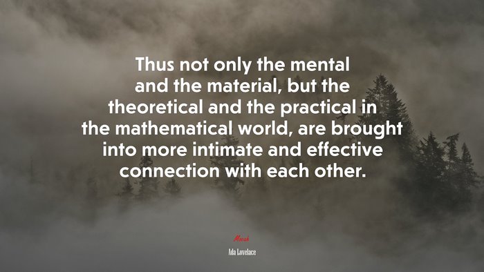Thus not only the mental and the material, but the theoretical and the practical in the mathematical world, are brought into more intimate and effective connection with each other. | Ada Lovelace quote