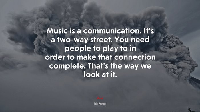 Music is a communication. It’s a two-way street. You need people to play to in order to make that connection complete. That’s the way we look at it. | John Petrucci quote