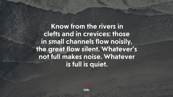 Know from the rivers in clefts and in crevices: those in small channels flow noisily, the great flow silent. Whatever’s not full makes noise. Whatever is full is quiet. | Buddha quote