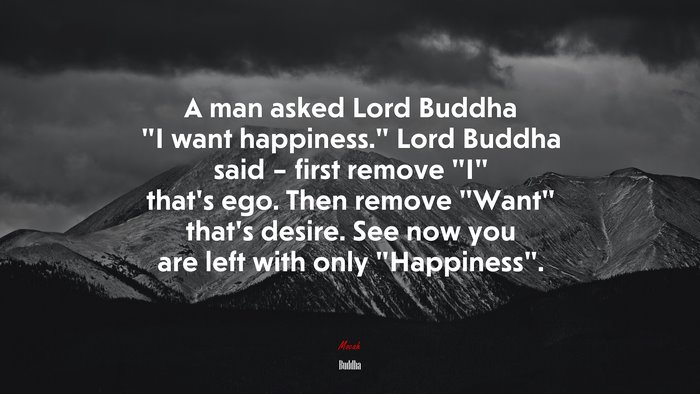 A man asked Lord Buddha “I want happiness.” Lord Buddha said – first remove “I” that’s ego. Then remove “Want” that’s desire. See now you are left with only “Happiness”. | Buddha quote