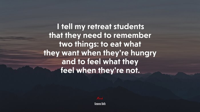 I tell my retreat students that they need to remember two things: to eat what they want when they’re hungry and to feel what they feel when they’re not. | Geneen Roth quote