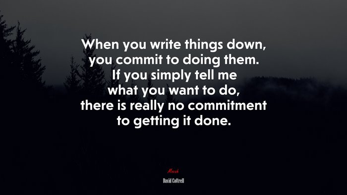 When you write things down, you commit to doing them. If you simply tell me what you want to do, there is really no commitment to getting it done. | David Cottrell quote