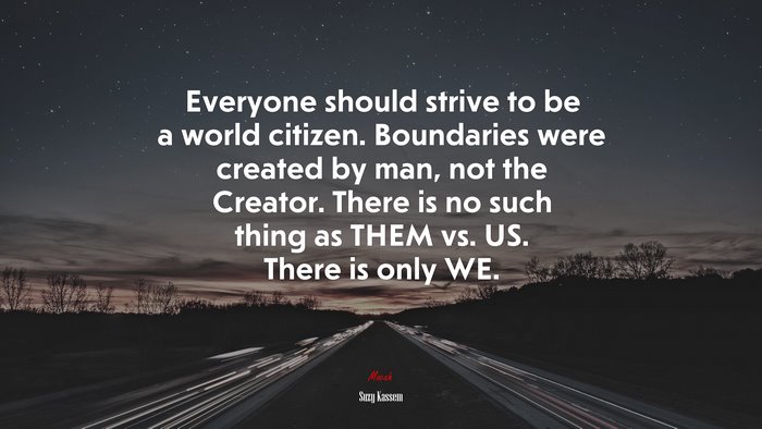 Everyone should strive to be a world citizen. Boundaries were created by man, not the Creator. There is no such thing as THEM vs. US. There is only WE. | Suzy Kassem quote