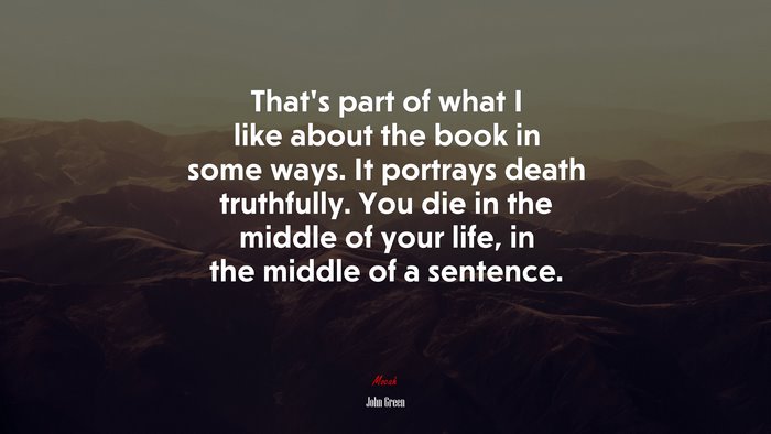 That’s part of what I like about the book in some ways. It portrays death truthfully. You die in the middle of your life, in the middle of a sentence. | John Green quote