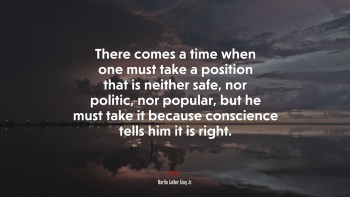 There comes a time when one must take a position that is neither safe, nor politic, nor popular, but he must take it because conscience tells him it is right. | Martin Luther King Jr. quote