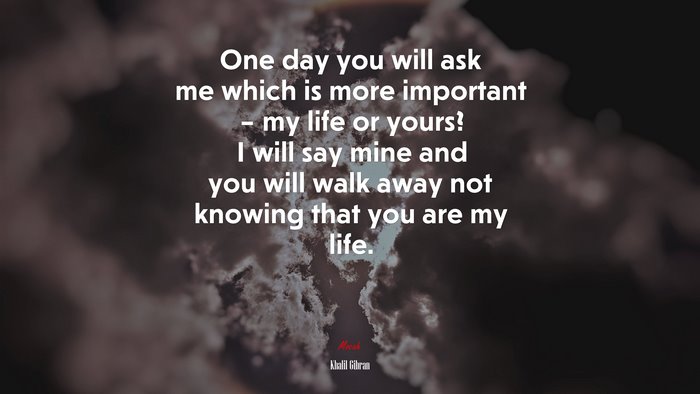 One day you will ask me which is more important – my life or yours? I will say mine and you will walk away not knowing that you are my life. | Khalil Gibran quote