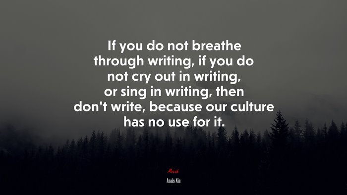 If you do not breathe through writing, if you do not cry out in writing, or sing in writing, then don’t write, because our culture has no use for it. | Anaïs Nin quote