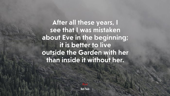 After all these years, I see that I was mistaken about Eve in the beginning; it is better to live outside the Garden with her than inside it without her. | Mark Twain quote