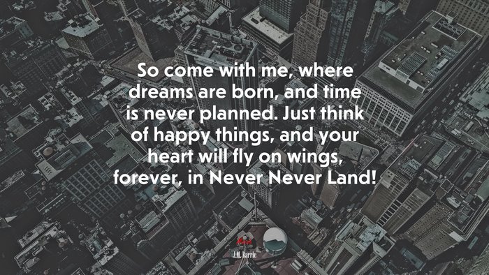 So come with me, where dreams are born, and time is never planned. Just think of happy things, and your heart will fly on wings, forever, in Never Never Land! | J.M. Barrie quote