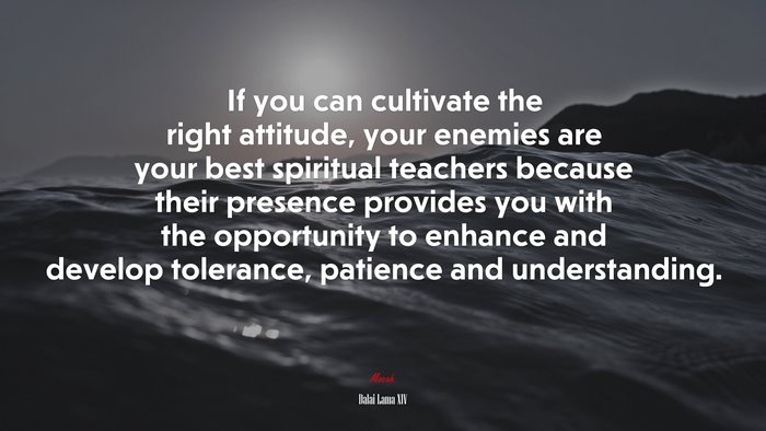 If you can cultivate the right attitude, your enemies are your best spiritual teachers because their presence provides you with the opportunity to enhance and develop tolerance, patience and understanding. | Dalai Lama XIV quote