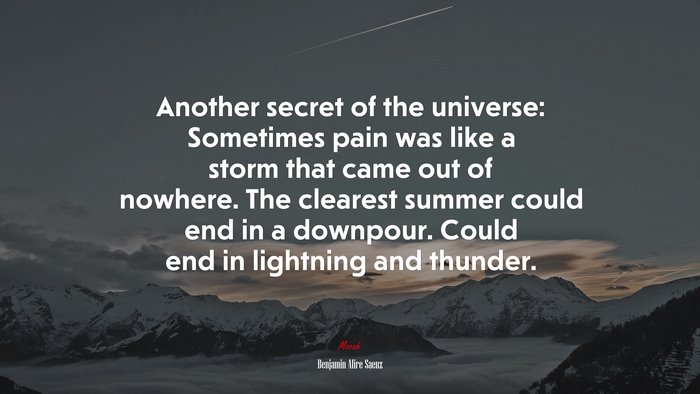 Another secret of the universe: Sometimes pain was like a storm that came out of nowhere. The clearest summer could end in a downpour. Could end in lightning and thunder. | Benjamin Alire Sáenz quote