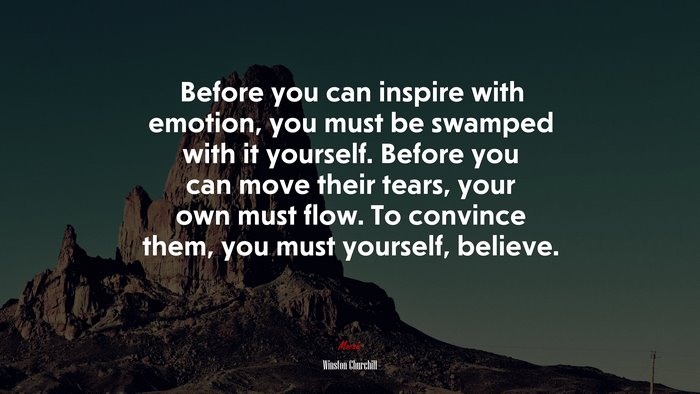 Before you can inspire with emotion, you must be swamped with it yourself. Before you can move their tears, your own must flow. To convince them, you must yourself, believe. | Winston Churchill quote