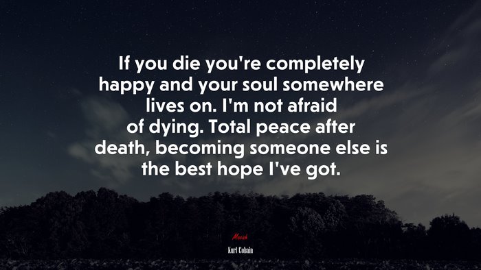 If you die you’re completely happy and your soul somewhere lives on. I’m not afraid of dying. Total peace after death, becoming someone else is the best hope I’ve got. | Kurt Cobain quote