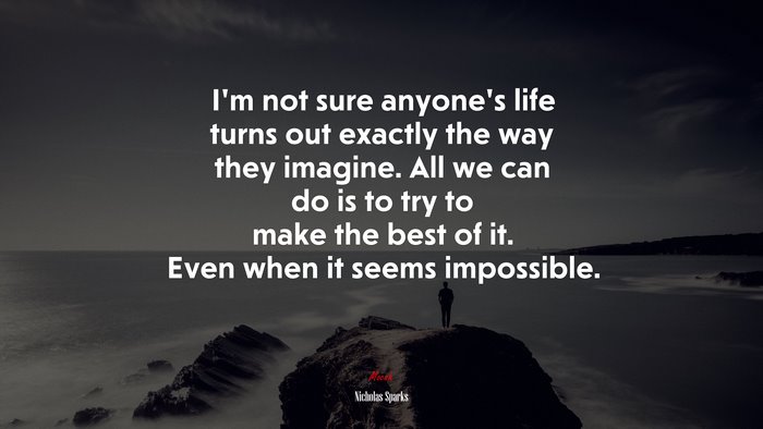 I’m not sure anyone’s life turns out exactly the way they imagine. All we can do is to try to make the best of it. Even when it seems impossible. | Nicholas Sparks quote