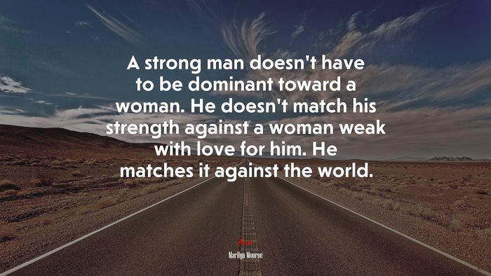 A strong man doesn’t have to be dominant toward a woman. He doesn’t match his strength against a woman weak with love for him. He matches it against the world. | Marilyn Monroe quote