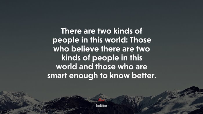 There are two kinds of people in this world: Those who believe there are two kinds of people in this world and those who are smart enough to know better. | Tom Robbins quote